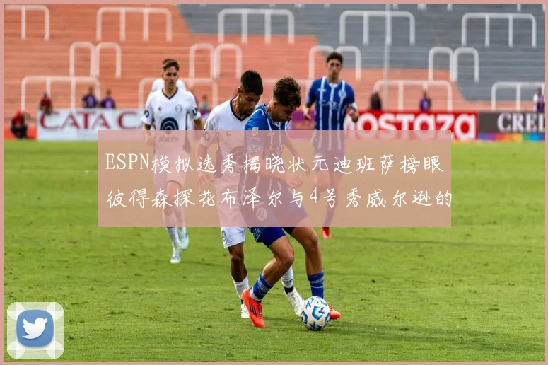 ESPN模拟选秀揭晓状元迪班萨榜眼彼得森探花布泽尔与4号秀威尔逊的精彩表现