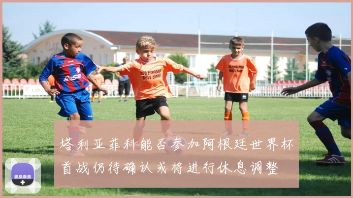 塔利亚菲科能否参加阿根廷世界杯首战仍待确认或将进行休息调整