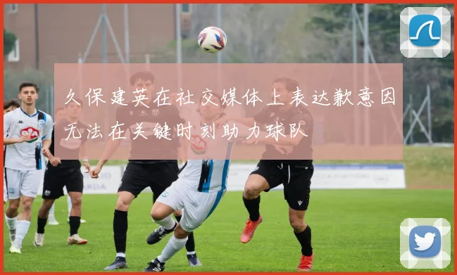 久保建英在社交媒体上表达歉意因无法在关键时刻助力球队