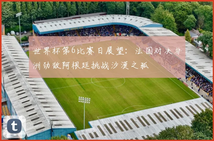 世界杯第6比赛日展望：法国对决非洲劲敌阿根廷挑战沙漠之狐