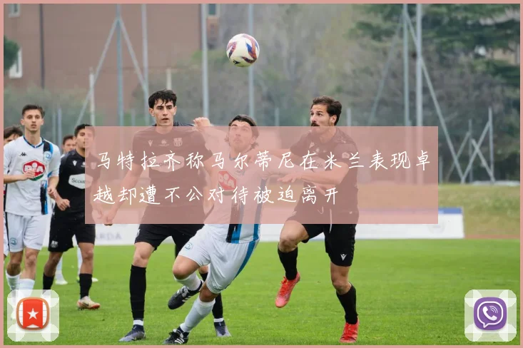 马特拉齐称马尔蒂尼在米兰表现卓越却遭不公对待被迫离开