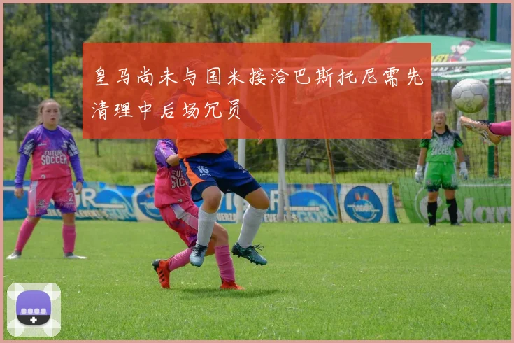 皇马尚未与国米接洽巴斯托尼需先清理中后场冗员
