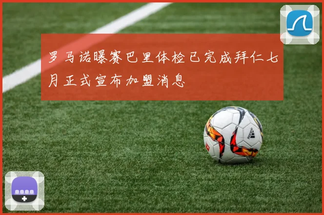 罗马诺曝赛巴里体检已完成拜仁七月正式宣布加盟消息