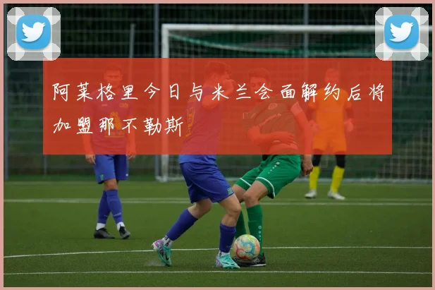 阿莱格里今日与米兰会面解约后将加盟那不勒斯