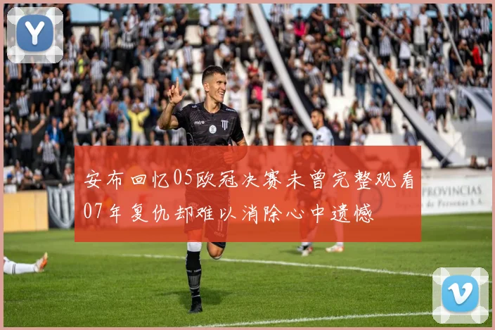 安布回忆05欧冠决赛未曾完整观看07年复仇却难以消除心中遗憾